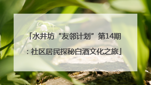 水井坊“友邻计划”第14期：社区居民探秘白酒文化之旅