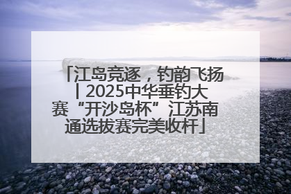 江岛竞逐，钓韵飞扬丨2025中华垂钓大赛“开沙岛杯”江苏南通选拔赛完美收杆