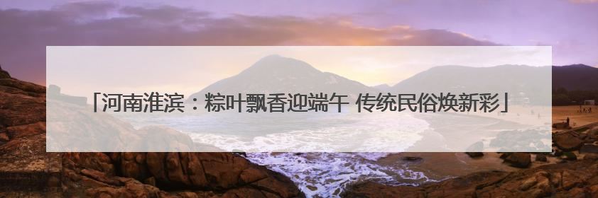 河南淮滨：粽叶飘香迎端午 传统民俗焕新彩