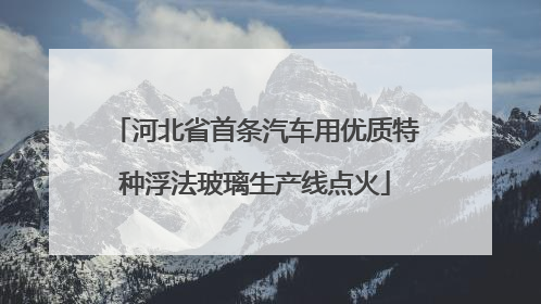 河北省首条汽车用优质特种浮法玻璃生产线点火