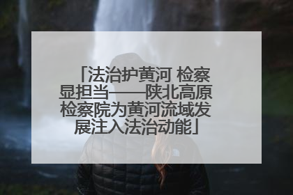 法治护黄河 检察显担当——陕北高原检察院为黄河流域发展注入法治动能