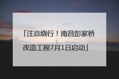 注意绕行！南昌彭家桥改造工程7月1日启动