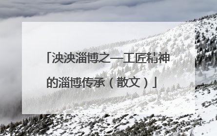 泱泱淄博之—工匠精神的淄博传承（散文）