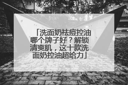 洗面奶祛痘控油哪个牌子好？解锁清爽肌，这十款洗面奶控油超给力