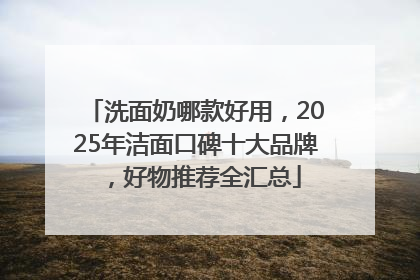 洗面奶哪款好用，2025年洁面口碑十大品牌，好物推荐全汇总