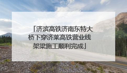 济滨高铁济南东特大桥下穿济莱高铁营业线架梁施工顺利完成