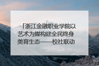 浙江金融职业学院以艺术为媒构建全民终身美育生态——校社联动共谱美育新篇章