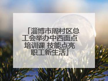 淄博市周村区总工会举办中西面点培训课 技能点亮职工新生活