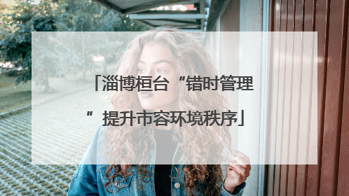 淄博桓台“错时管理”提升市容环境秩序
