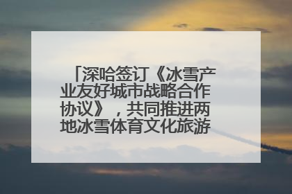 深哈签订《冰雪产业友好城市战略合作协议》，共同推进两地冰雪体育文化旅游高质量发展