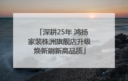 深耕25年 鸿扬家装株洲旗舰店升级焕新刷新高品质