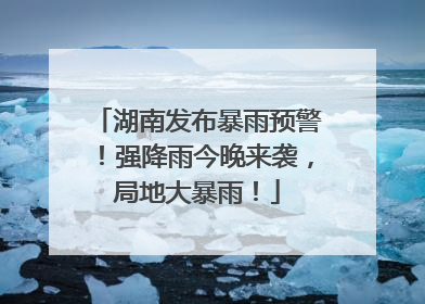 湖南发布暴雨预警！强降雨今晚来袭，局地大暴雨！