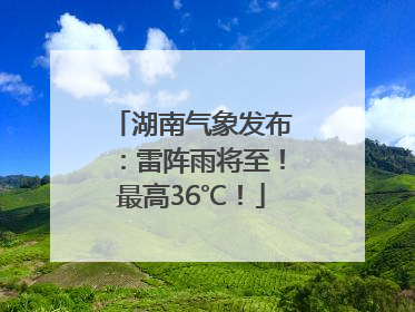湖南气象发布：雷阵雨将至！最高36℃！