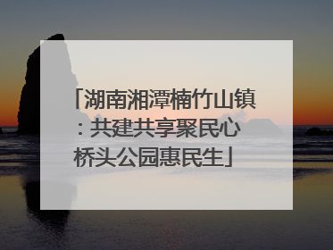 湖南湘潭楠竹山镇：共建共享聚民心 桥头公园惠民生