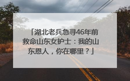湖北老兵急寻46年前救命山东女护士：我的山东恩人，你在哪里？