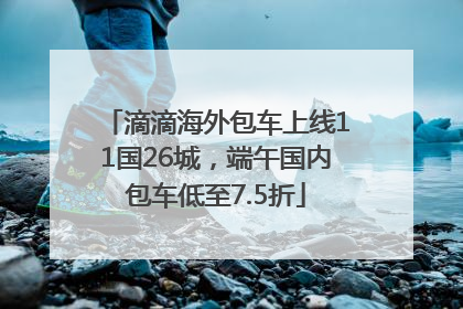 滴滴海外包车上线11国26城，端午国内包车低至7.5折