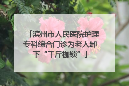 滨州市人民医院护理专科综合门诊为老人卸下“千斤枷锁”