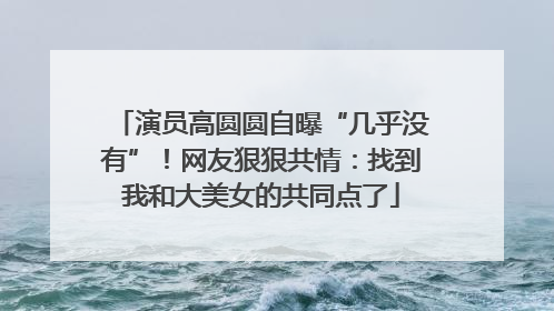 演员高圆圆自曝“几乎没有”！网友狠狠共情：找到我和大美女的共同点了