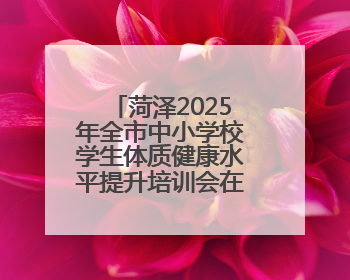 菏泽2025年全市中小学校学生体质健康水平提升培训会在牡丹区举行