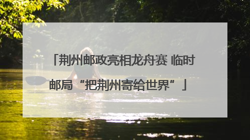 荆州邮政亮相龙舟赛 临时邮局“把荆州寄给世界”
