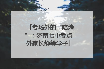 考场外的“陪烤”：济南七中考点外家长静等学子