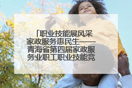 职业技能展风采 家政服务惠民生——青海省第四届家政服务业职工职业技能竞赛在大通举办