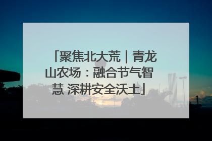 聚焦北大荒｜青龙山农场：融合节气智慧 深耕安全沃土