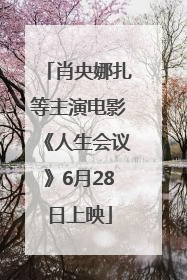 肖央娜扎等主演电影《人生会议》6月28日上映