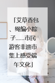 艾草香包、绳编小粽子……市民游客非遗市集上感受端午文化
