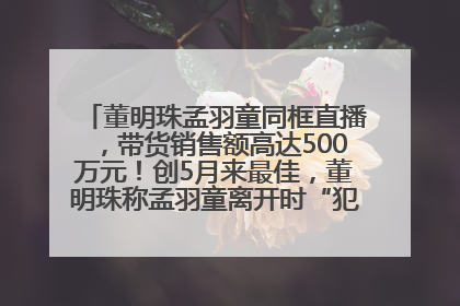 董明珠孟羽童同框直播，带货销售额高达500万元！创5月来最佳，董明珠称孟羽童离开时“犯了很大的错”