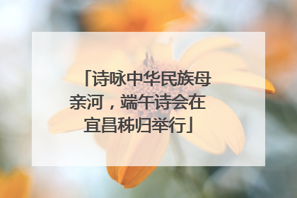 诗咏中华民族母亲河，端午诗会在宜昌秭归举行