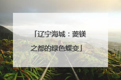 辽宁海城：菱镁之都的绿色蝶变