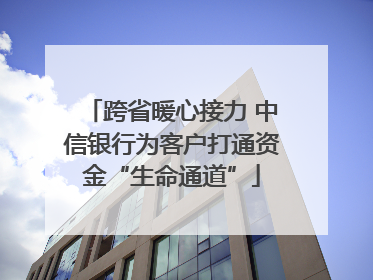 跨省暖心接力 中信银行为客户打通资金“生命通道”