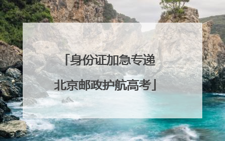 身份证加急专递 北京邮政护航高考