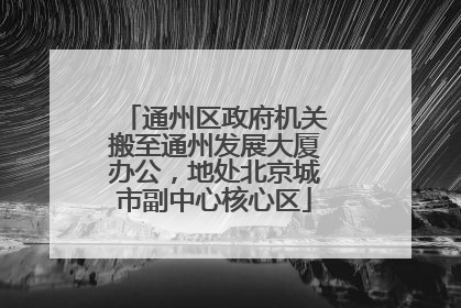 通州区政府机关搬至通州发展大厦办公，地处北京城市副中心核心区