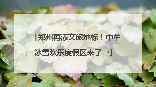 郑州再添文旅地标！中牟冰雪欢乐度假区来了→