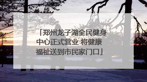 郑州龙子湖全民健身中心正式营业 将健康福祉送到市民家门口