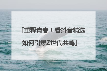 重释青春！看抖音精选如何引爆Z世代共鸣