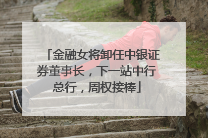 金融女将卸任中银证券董事长，下一站中行总行，周权接棒