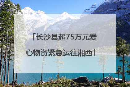 长沙县超75万元爱心物资紧急运往湘西