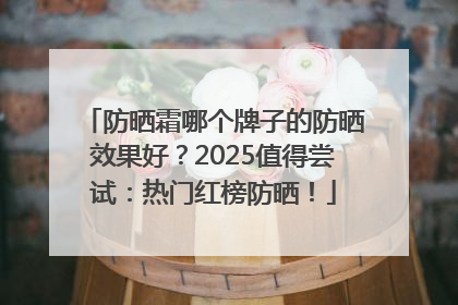 防晒霜哪个牌子的防晒效果好？2025值得尝试：热门红榜防晒！