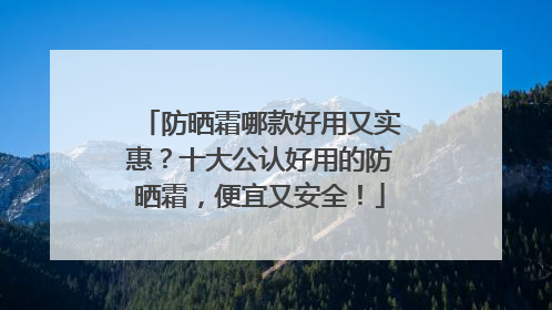 防晒霜哪款好用又实惠？十大公认好用的防晒霜，便宜又安全！