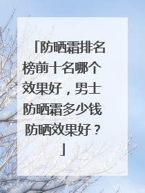 防晒霜排名榜前十名哪个效果好，男士防晒霜多少钱防晒效果好？