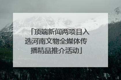 顶端新闻两项目入选河南文物全媒体传播精品推介活动
