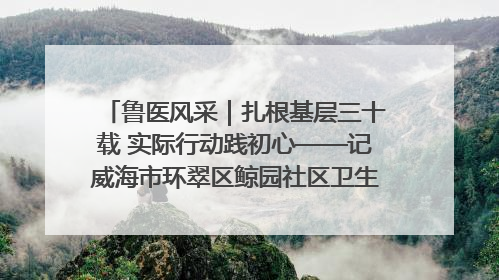鲁医风采｜扎根基层三十载 实际行动践初心——记威海市环翠区鲸园社区卫生服务中心主任梁永江