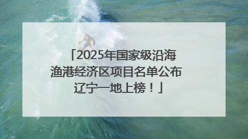 2025年国家级沿海渔港经济区项目名单公布 辽宁一地上榜！