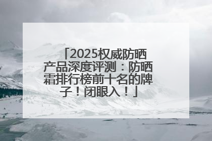 2025权威防晒产品深度评测：防晒霜排行榜前十名的牌子！闭眼入！