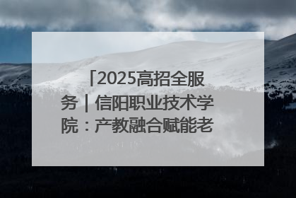 2025高招全服务｜信阳职业技术学院：产教融合赋能老区高质量发展