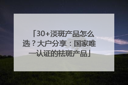 30+淡斑产品怎么选？大户分享：国家唯一认证的祛斑产品