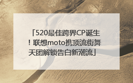 520最佳跨界CP诞生！联想moto携顶流街舞天团解锁告白新潮流